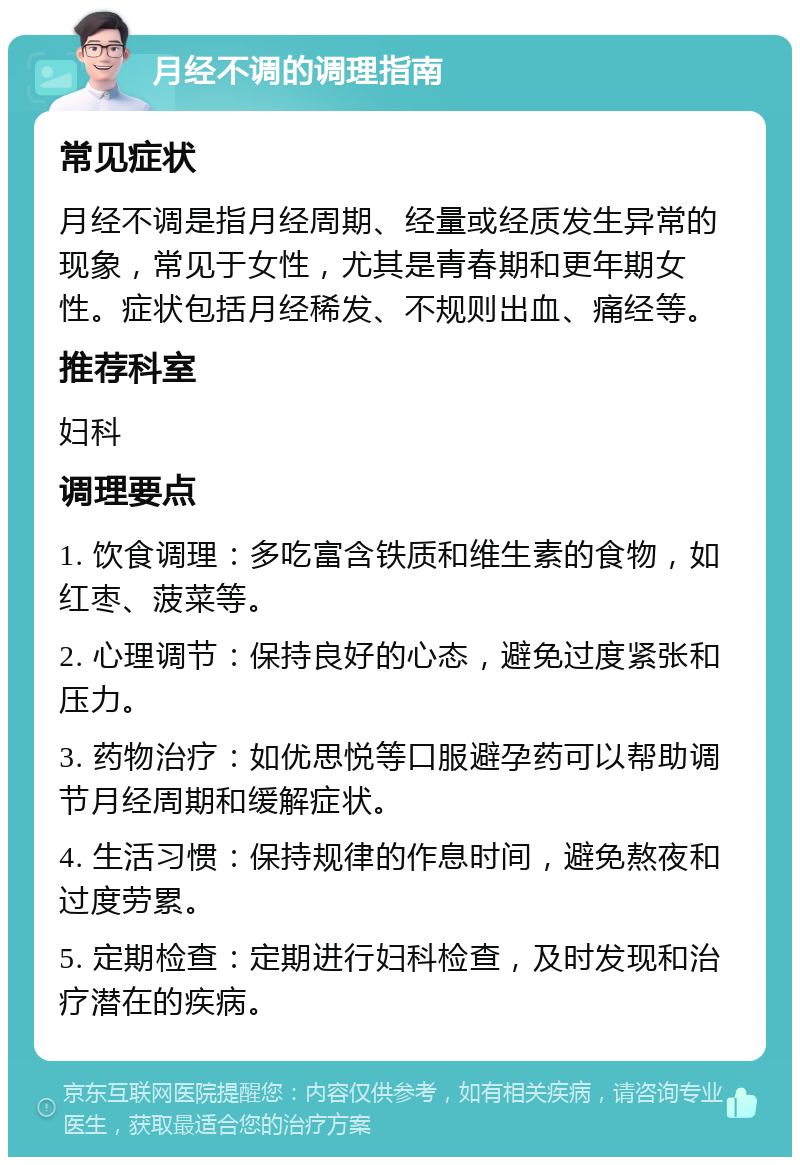 月经不调的调理指南 常见症状 月经不调是指月经周期、经量或经质发生异常的现象，常见于女性，尤其是青春期和更年期女性。症状包括月经稀发、不规则出血、痛经等。 推荐科室 妇科 调理要点 1. 饮食调理：多吃富含铁质和维生素的食物，如红枣、菠菜等。 2. 心理调节：保持良好的心态，避免过度紧张和压力。 3. 药物治疗：如优思悦等口服避孕药可以帮助调节月经周期和缓解症状。 4. 生活习惯：保持规律的作息时间，避免熬夜和过度劳累。 5. 定期检查：定期进行妇科检查，及时发现和治疗潜在的疾病。