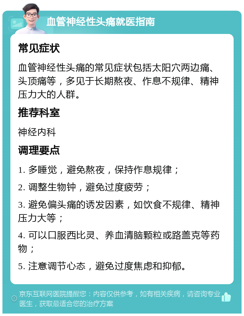 血管神经性头痛就医指南 常见症状 血管神经性头痛的常见症状包括太阳穴两边痛、头顶痛等，多见于长期熬夜、作息不规律、精神压力大的人群。 推荐科室 神经内科 调理要点 1. 多睡觉，避免熬夜，保持作息规律； 2. 调整生物钟，避免过度疲劳； 3. 避免偏头痛的诱发因素，如饮食不规律、精神压力大等； 4. 可以口服西比灵、养血清脑颗粒或路盖克等药物； 5. 注意调节心态，避免过度焦虑和抑郁。