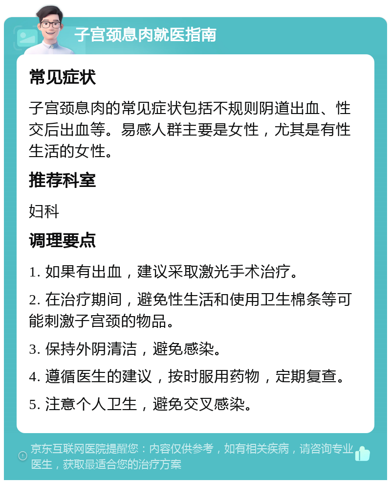 子宫颈息肉就医指南 常见症状 子宫颈息肉的常见症状包括不规则阴道出血、性交后出血等。易感人群主要是女性，尤其是有性生活的女性。 推荐科室 妇科 调理要点 1. 如果有出血，建议采取激光手术治疗。 2. 在治疗期间，避免性生活和使用卫生棉条等可能刺激子宫颈的物品。 3. 保持外阴清洁，避免感染。 4. 遵循医生的建议，按时服用药物，定期复查。 5. 注意个人卫生，避免交叉感染。