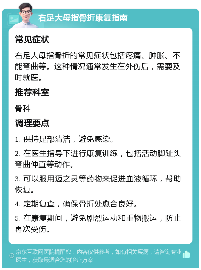 右足大母指骨折康复指南 常见症状 右足大母指骨折的常见症状包括疼痛、肿胀、不能弯曲等。这种情况通常发生在外伤后，需要及时就医。 推荐科室 骨科 调理要点 1. 保持足部清洁，避免感染。 2. 在医生指导下进行康复训练，包括活动脚趾头弯曲伸直等动作。 3. 可以服用迈之灵等药物来促进血液循环，帮助恢复。 4. 定期复查，确保骨折处愈合良好。 5. 在康复期间，避免剧烈运动和重物搬运，防止再次受伤。