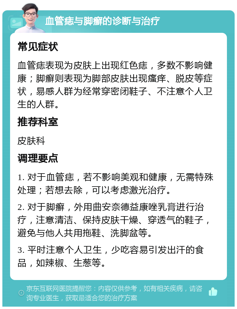 血管痣与脚癣的诊断与治疗 常见症状 血管痣表现为皮肤上出现红色痣，多数不影响健康；脚癣则表现为脚部皮肤出现瘙痒、脱皮等症状，易感人群为经常穿密闭鞋子、不注意个人卫生的人群。 推荐科室 皮肤科 调理要点 1. 对于血管痣，若不影响美观和健康，无需特殊处理；若想去除，可以考虑激光治疗。 2. 对于脚癣，外用曲安奈德益康唑乳膏进行治疗，注意清洁、保持皮肤干燥、穿透气的鞋子，避免与他人共用拖鞋、洗脚盆等。 3. 平时注意个人卫生，少吃容易引发出汗的食品，如辣椒、生葱等。