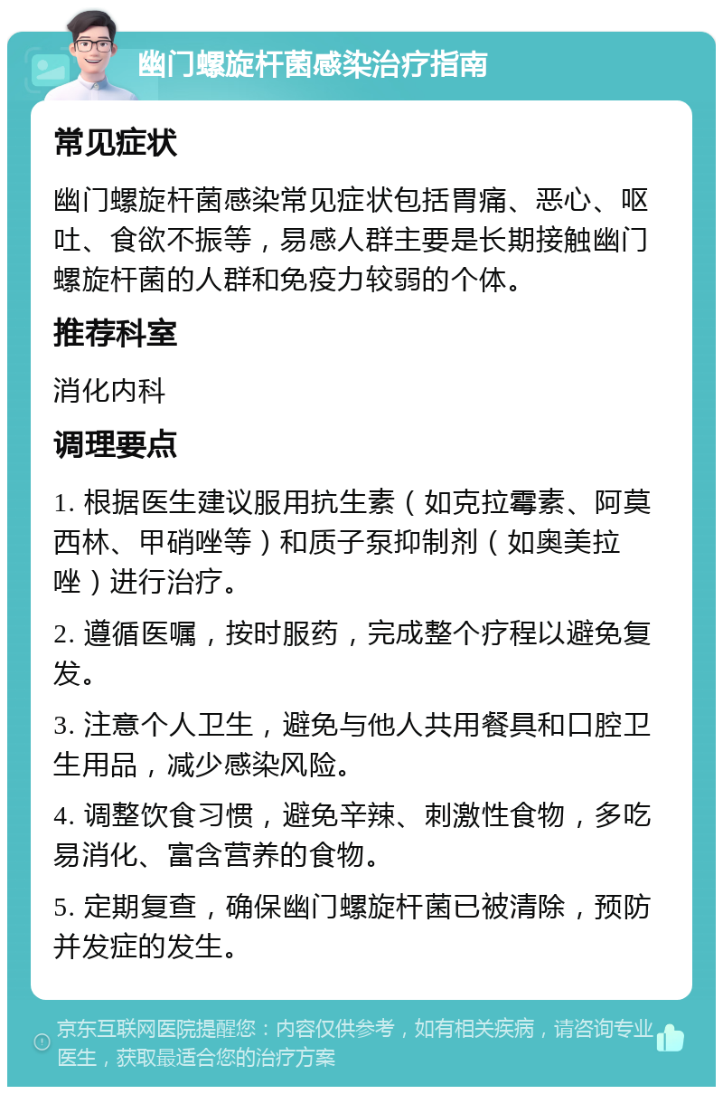 幽门螺旋杆菌感染治疗指南 常见症状 幽门螺旋杆菌感染常见症状包括胃痛、恶心、呕吐、食欲不振等，易感人群主要是长期接触幽门螺旋杆菌的人群和免疫力较弱的个体。 推荐科室 消化内科 调理要点 1. 根据医生建议服用抗生素（如克拉霉素、阿莫西林、甲硝唑等）和质子泵抑制剂（如奥美拉唑）进行治疗。 2. 遵循医嘱，按时服药，完成整个疗程以避免复发。 3. 注意个人卫生，避免与他人共用餐具和口腔卫生用品，减少感染风险。 4. 调整饮食习惯，避免辛辣、刺激性食物，多吃易消化、富含营养的食物。 5. 定期复查，确保幽门螺旋杆菌已被清除，预防并发症的发生。