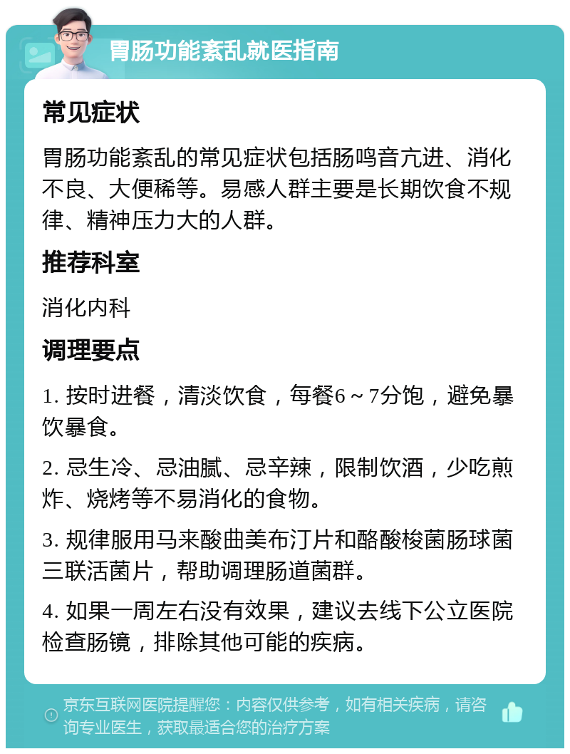 胃肠功能紊乱就医指南 常见症状 胃肠功能紊乱的常见症状包括肠鸣音亢进、消化不良、大便稀等。易感人群主要是长期饮食不规律、精神压力大的人群。 推荐科室 消化内科 调理要点 1. 按时进餐，清淡饮食，每餐6～7分饱，避免暴饮暴食。 2. 忌生冷、忌油腻、忌辛辣，限制饮酒，少吃煎炸、烧烤等不易消化的食物。 3. 规律服用马来酸曲美布汀片和酪酸梭菌肠球菌三联活菌片，帮助调理肠道菌群。 4. 如果一周左右没有效果，建议去线下公立医院检查肠镜，排除其他可能的疾病。