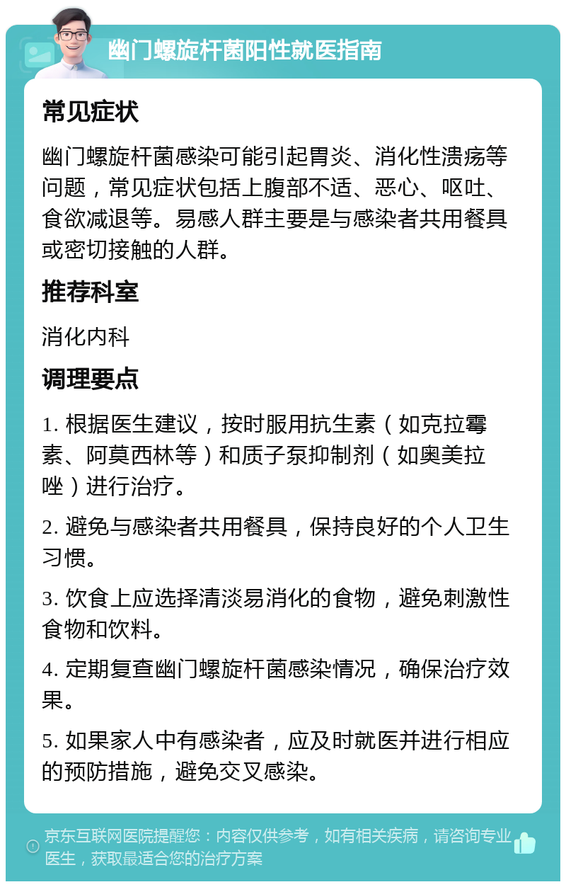 幽门螺旋杆菌阳性就医指南 常见症状 幽门螺旋杆菌感染可能引起胃炎、消化性溃疡等问题，常见症状包括上腹部不适、恶心、呕吐、食欲减退等。易感人群主要是与感染者共用餐具或密切接触的人群。 推荐科室 消化内科 调理要点 1. 根据医生建议，按时服用抗生素（如克拉霉素、阿莫西林等）和质子泵抑制剂（如奥美拉唑）进行治疗。 2. 避免与感染者共用餐具，保持良好的个人卫生习惯。 3. 饮食上应选择清淡易消化的食物，避免刺激性食物和饮料。 4. 定期复查幽门螺旋杆菌感染情况，确保治疗效果。 5. 如果家人中有感染者，应及时就医并进行相应的预防措施，避免交叉感染。