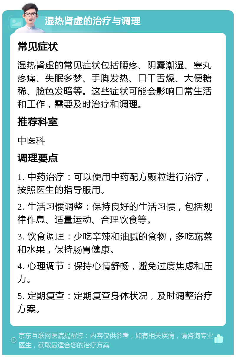 湿热肾虚的治疗与调理 常见症状 湿热肾虚的常见症状包括腰疼、阴囊潮湿、睾丸疼痛、失眠多梦、手脚发热、口干舌燥、大便糖稀、脸色发暗等。这些症状可能会影响日常生活和工作，需要及时治疗和调理。 推荐科室 中医科 调理要点 1. 中药治疗：可以使用中药配方颗粒进行治疗，按照医生的指导服用。 2. 生活习惯调整：保持良好的生活习惯，包括规律作息、适量运动、合理饮食等。 3. 饮食调理：少吃辛辣和油腻的食物，多吃蔬菜和水果，保持肠胃健康。 4. 心理调节：保持心情舒畅，避免过度焦虑和压力。 5. 定期复查：定期复查身体状况，及时调整治疗方案。