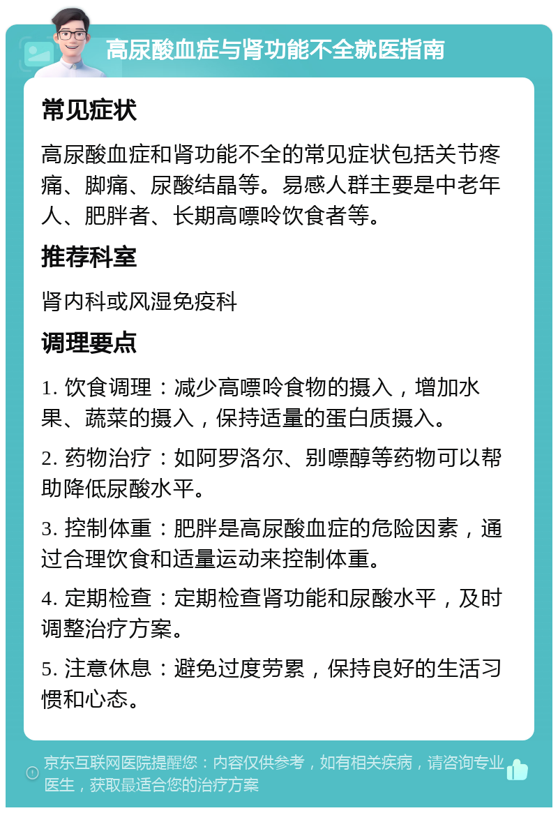 高尿酸血症与肾功能不全就医指南 常见症状 高尿酸血症和肾功能不全的常见症状包括关节疼痛、脚痛、尿酸结晶等。易感人群主要是中老年人、肥胖者、长期高嘌呤饮食者等。 推荐科室 肾内科或风湿免疫科 调理要点 1. 饮食调理：减少高嘌呤食物的摄入，增加水果、蔬菜的摄入，保持适量的蛋白质摄入。 2. 药物治疗：如阿罗洛尔、别嘌醇等药物可以帮助降低尿酸水平。 3. 控制体重：肥胖是高尿酸血症的危险因素，通过合理饮食和适量运动来控制体重。 4. 定期检查：定期检查肾功能和尿酸水平，及时调整治疗方案。 5. 注意休息：避免过度劳累，保持良好的生活习惯和心态。