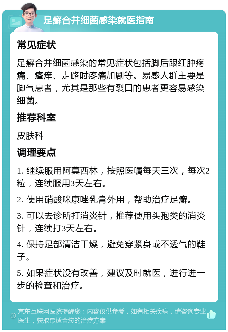 足癣合并细菌感染就医指南 常见症状 足癣合并细菌感染的常见症状包括脚后跟红肿疼痛、瘙痒、走路时疼痛加剧等。易感人群主要是脚气患者，尤其是那些有裂口的患者更容易感染细菌。 推荐科室 皮肤科 调理要点 1. 继续服用阿莫西林，按照医嘱每天三次，每次2粒，连续服用3天左右。 2. 使用硝酸咪康唑乳膏外用，帮助治疗足癣。 3. 可以去诊所打消炎针，推荐使用头孢类的消炎针，连续打3天左右。 4. 保持足部清洁干燥，避免穿紧身或不透气的鞋子。 5. 如果症状没有改善，建议及时就医，进行进一步的检查和治疗。