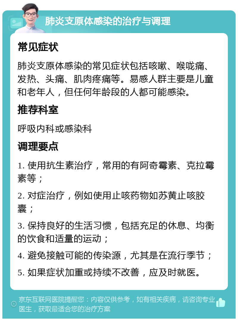 肺炎支原体感染的治疗与调理 常见症状 肺炎支原体感染的常见症状包括咳嗽、喉咙痛、发热、头痛、肌肉疼痛等。易感人群主要是儿童和老年人，但任何年龄段的人都可能感染。 推荐科室 呼吸内科或感染科 调理要点 1. 使用抗生素治疗，常用的有阿奇霉素、克拉霉素等； 2. 对症治疗，例如使用止咳药物如苏黄止咳胶囊； 3. 保持良好的生活习惯，包括充足的休息、均衡的饮食和适量的运动； 4. 避免接触可能的传染源，尤其是在流行季节； 5. 如果症状加重或持续不改善，应及时就医。