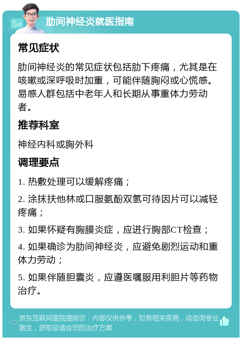 肋间神经炎就医指南 常见症状 肋间神经炎的常见症状包括肋下疼痛，尤其是在咳嗽或深呼吸时加重，可能伴随胸闷或心慌感。易感人群包括中老年人和长期从事重体力劳动者。 推荐科室 神经内科或胸外科 调理要点 1. 热敷处理可以缓解疼痛； 2. 涂抹扶他林或口服氨酚双氢可待因片可以减轻疼痛； 3. 如果怀疑有胸膜炎症，应进行胸部CT检查； 4. 如果确诊为肋间神经炎，应避免剧烈运动和重体力劳动； 5. 如果伴随胆囊炎，应遵医嘱服用利胆片等药物治疗。