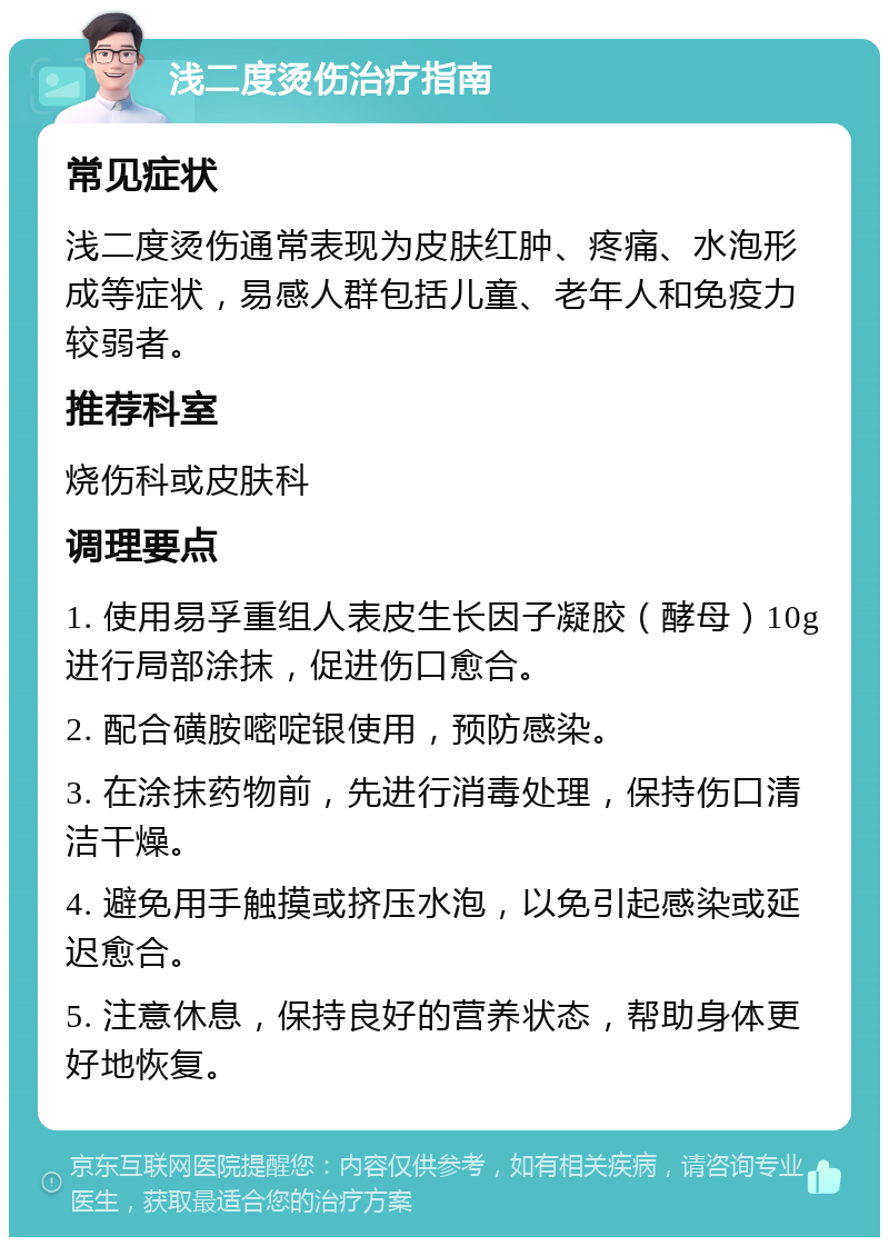 浅二度烫伤治疗指南 常见症状 浅二度烫伤通常表现为皮肤红肿、疼痛、水泡形成等症状，易感人群包括儿童、老年人和免疫力较弱者。 推荐科室 烧伤科或皮肤科 调理要点 1. 使用易孚重组人表皮生长因子凝胶（酵母）10g进行局部涂抹，促进伤口愈合。 2. 配合磺胺嘧啶银使用，预防感染。 3. 在涂抹药物前，先进行消毒处理，保持伤口清洁干燥。 4. 避免用手触摸或挤压水泡，以免引起感染或延迟愈合。 5. 注意休息，保持良好的营养状态，帮助身体更好地恢复。