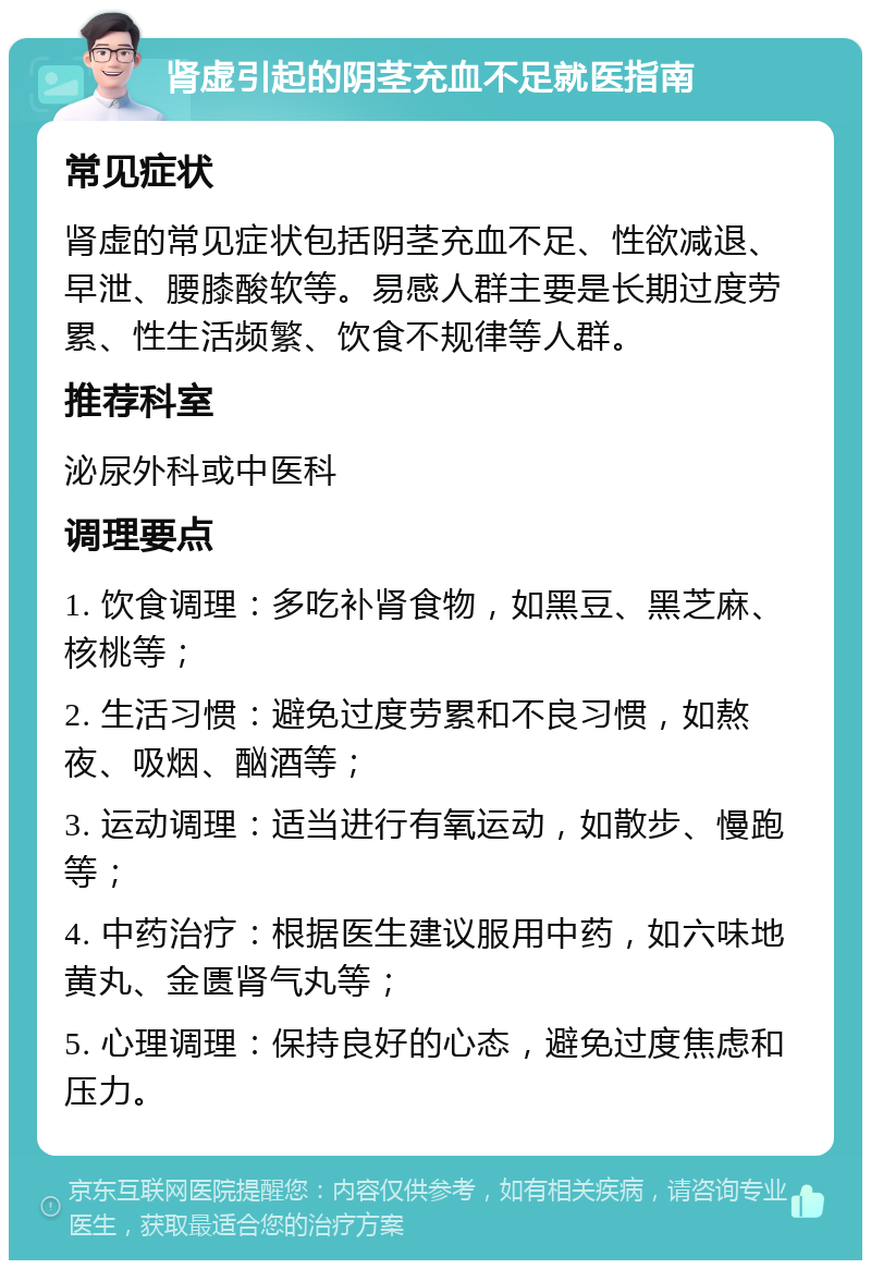 肾虚引起的阴茎充血不足就医指南 常见症状 肾虚的常见症状包括阴茎充血不足、性欲减退、早泄、腰膝酸软等。易感人群主要是长期过度劳累、性生活频繁、饮食不规律等人群。 推荐科室 泌尿外科或中医科 调理要点 1. 饮食调理：多吃补肾食物，如黑豆、黑芝麻、核桃等； 2. 生活习惯：避免过度劳累和不良习惯，如熬夜、吸烟、酗酒等； 3. 运动调理：适当进行有氧运动，如散步、慢跑等； 4. 中药治疗：根据医生建议服用中药，如六味地黄丸、金匮肾气丸等； 5. 心理调理：保持良好的心态，避免过度焦虑和压力。