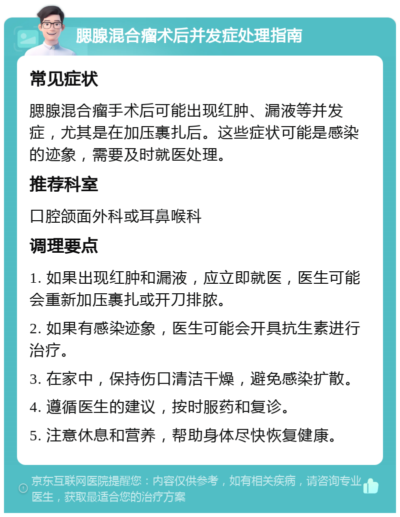 腮腺混合瘤术后并发症处理指南 常见症状 腮腺混合瘤手术后可能出现红肿、漏液等并发症，尤其是在加压裹扎后。这些症状可能是感染的迹象，需要及时就医处理。 推荐科室 口腔颌面外科或耳鼻喉科 调理要点 1. 如果出现红肿和漏液，应立即就医，医生可能会重新加压裹扎或开刀排脓。 2. 如果有感染迹象，医生可能会开具抗生素进行治疗。 3. 在家中，保持伤口清洁干燥，避免感染扩散。 4. 遵循医生的建议，按时服药和复诊。 5. 注意休息和营养，帮助身体尽快恢复健康。