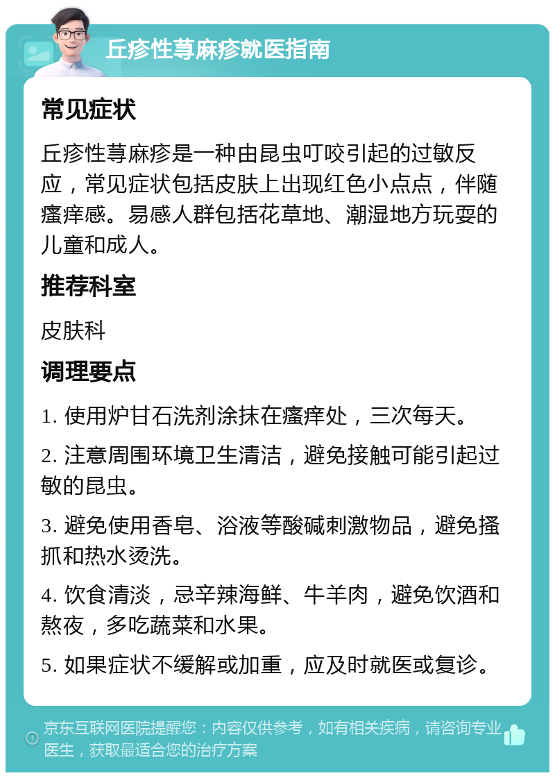 丘疹性荨麻疹就医指南 常见症状 丘疹性荨麻疹是一种由昆虫叮咬引起的过敏反应，常见症状包括皮肤上出现红色小点点，伴随瘙痒感。易感人群包括花草地、潮湿地方玩耍的儿童和成人。 推荐科室 皮肤科 调理要点 1. 使用炉甘石洗剂涂抹在瘙痒处，三次每天。 2. 注意周围环境卫生清洁，避免接触可能引起过敏的昆虫。 3. 避免使用香皂、浴液等酸碱刺激物品，避免搔抓和热水烫洗。 4. 饮食清淡，忌辛辣海鲜、牛羊肉，避免饮酒和熬夜，多吃蔬菜和水果。 5. 如果症状不缓解或加重，应及时就医或复诊。