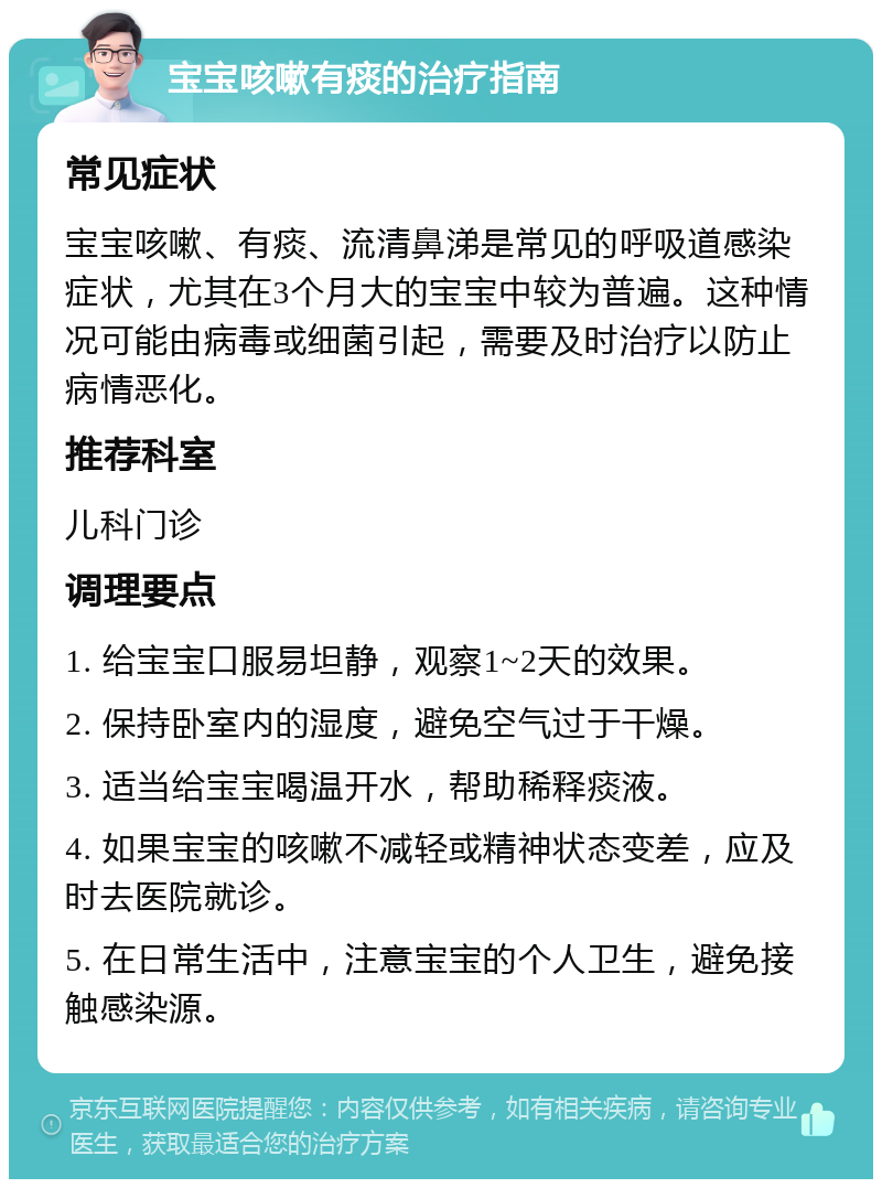 宝宝咳嗽有痰的治疗指南 常见症状 宝宝咳嗽、有痰、流清鼻涕是常见的呼吸道感染症状，尤其在3个月大的宝宝中较为普遍。这种情况可能由病毒或细菌引起，需要及时治疗以防止病情恶化。 推荐科室 儿科门诊 调理要点 1. 给宝宝口服易坦静，观察1~2天的效果。 2. 保持卧室内的湿度，避免空气过于干燥。 3. 适当给宝宝喝温开水，帮助稀释痰液。 4. 如果宝宝的咳嗽不减轻或精神状态变差，应及时去医院就诊。 5. 在日常生活中，注意宝宝的个人卫生，避免接触感染源。