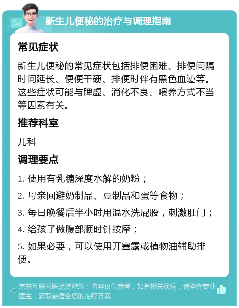 新生儿便秘的治疗与调理指南 常见症状 新生儿便秘的常见症状包括排便困难、排便间隔时间延长、便便干硬、排便时伴有黑色血迹等。这些症状可能与脾虚、消化不良、喂养方式不当等因素有关。 推荐科室 儿科 调理要点 1. 使用有乳糖深度水解的奶粉； 2. 母亲回避奶制品、豆制品和蛋等食物； 3. 每日晚餐后半小时用温水洗屁股，刺激肛门； 4. 给孩子做腹部顺时针按摩； 5. 如果必要，可以使用开塞露或植物油辅助排便。