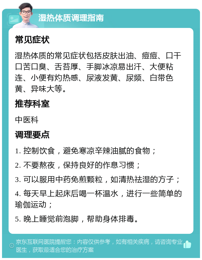 湿热体质调理指南 常见症状 湿热体质的常见症状包括皮肤出油、痘痘、口干口苦口臭、舌苔厚、手脚冰凉易出汗、大便粘连、小便有灼热感、尿液发黄、尿频、白带色黄、异味大等。 推荐科室 中医科 调理要点 1. 控制饮食，避免寒凉辛辣油腻的食物； 2. 不要熬夜，保持良好的作息习惯； 3. 可以服用中药免煎颗粒，如清热祛湿的方子； 4. 每天早上起床后喝一杯温水，进行一些简单的瑜伽运动； 5. 晚上睡觉前泡脚，帮助身体排毒。