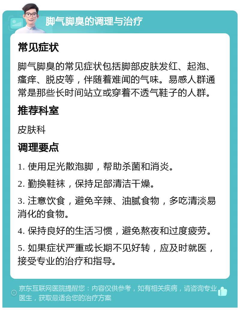 脚气脚臭的调理与治疗 常见症状 脚气脚臭的常见症状包括脚部皮肤发红、起泡、瘙痒、脱皮等，伴随着难闻的气味。易感人群通常是那些长时间站立或穿着不透气鞋子的人群。 推荐科室 皮肤科 调理要点 1. 使用足光散泡脚，帮助杀菌和消炎。 2. 勤换鞋袜，保持足部清洁干燥。 3. 注意饮食，避免辛辣、油腻食物，多吃清淡易消化的食物。 4. 保持良好的生活习惯，避免熬夜和过度疲劳。 5. 如果症状严重或长期不见好转，应及时就医，接受专业的治疗和指导。