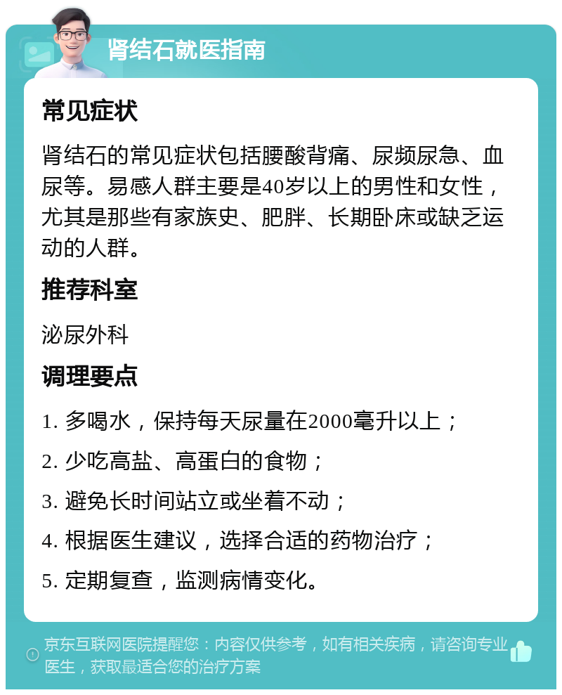 肾结石就医指南 常见症状 肾结石的常见症状包括腰酸背痛、尿频尿急、血尿等。易感人群主要是40岁以上的男性和女性，尤其是那些有家族史、肥胖、长期卧床或缺乏运动的人群。 推荐科室 泌尿外科 调理要点 1. 多喝水，保持每天尿量在2000毫升以上； 2. 少吃高盐、高蛋白的食物； 3. 避免长时间站立或坐着不动； 4. 根据医生建议，选择合适的药物治疗； 5. 定期复查，监测病情变化。