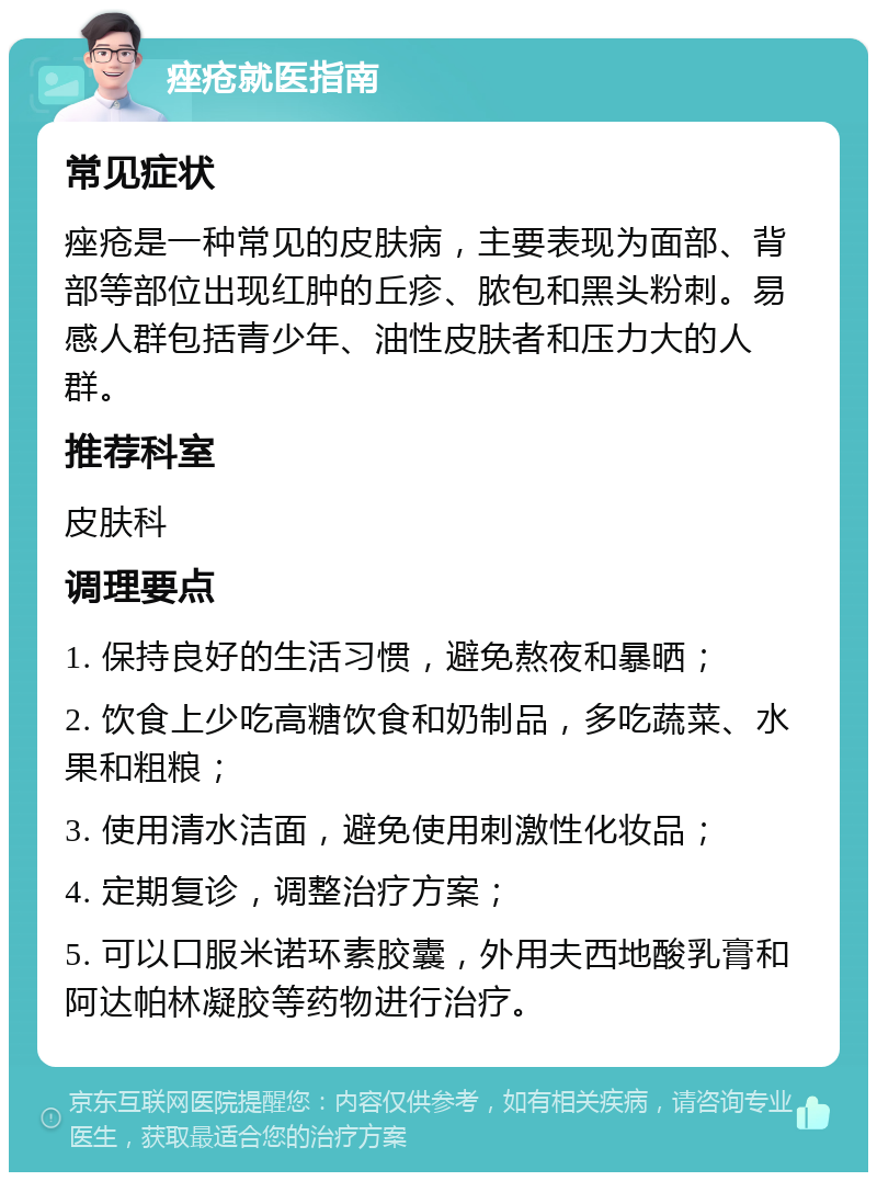 痤疮就医指南 常见症状 痤疮是一种常见的皮肤病，主要表现为面部、背部等部位出现红肿的丘疹、脓包和黑头粉刺。易感人群包括青少年、油性皮肤者和压力大的人群。 推荐科室 皮肤科 调理要点 1. 保持良好的生活习惯，避免熬夜和暴晒； 2. 饮食上少吃高糖饮食和奶制品，多吃蔬菜、水果和粗粮； 3. 使用清水洁面，避免使用刺激性化妆品； 4. 定期复诊，调整治疗方案； 5. 可以口服米诺环素胶囊，外用夫西地酸乳膏和阿达帕林凝胶等药物进行治疗。