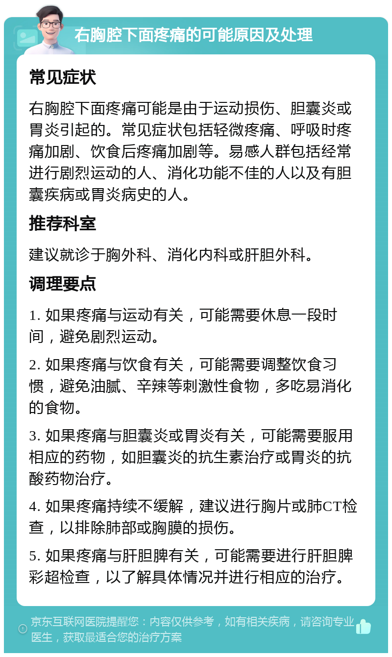 右胸腔下面疼痛的可能原因及处理 常见症状 右胸腔下面疼痛可能是由于运动损伤、胆囊炎或胃炎引起的。常见症状包括轻微疼痛、呼吸时疼痛加剧、饮食后疼痛加剧等。易感人群包括经常进行剧烈运动的人、消化功能不佳的人以及有胆囊疾病或胃炎病史的人。 推荐科室 建议就诊于胸外科、消化内科或肝胆外科。 调理要点 1. 如果疼痛与运动有关，可能需要休息一段时间，避免剧烈运动。 2. 如果疼痛与饮食有关，可能需要调整饮食习惯，避免油腻、辛辣等刺激性食物，多吃易消化的食物。 3. 如果疼痛与胆囊炎或胃炎有关，可能需要服用相应的药物，如胆囊炎的抗生素治疗或胃炎的抗酸药物治疗。 4. 如果疼痛持续不缓解，建议进行胸片或肺CT检查，以排除肺部或胸膜的损伤。 5. 如果疼痛与肝胆脾有关，可能需要进行肝胆脾彩超检查，以了解具体情况并进行相应的治疗。