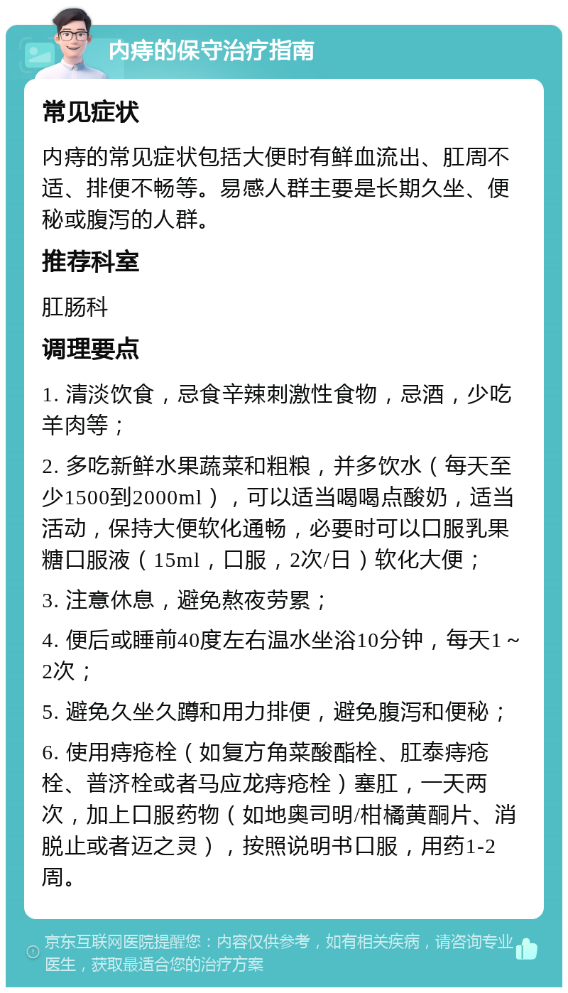 内痔的保守治疗指南 常见症状 内痔的常见症状包括大便时有鲜血流出、肛周不适、排便不畅等。易感人群主要是长期久坐、便秘或腹泻的人群。 推荐科室 肛肠科 调理要点 1. 清淡饮食，忌食辛辣刺激性食物，忌酒，少吃羊肉等； 2. 多吃新鲜水果蔬菜和粗粮，并多饮水（每天至少1500到2000ml），可以适当喝喝点酸奶，适当活动，保持大便软化通畅，必要时可以口服乳果糖口服液（15ml，口服，2次/日）软化大便； 3. 注意休息，避免熬夜劳累； 4. 便后或睡前40度左右温水坐浴10分钟，每天1～2次； 5. 避免久坐久蹲和用力排便，避免腹泻和便秘； 6. 使用痔疮栓（如复方角菜酸酯栓、肛泰痔疮栓、普济栓或者马应龙痔疮栓）塞肛，一天两次，加上口服药物（如地奥司明/柑橘黄酮片、消脱止或者迈之灵），按照说明书口服，用药1-2周。