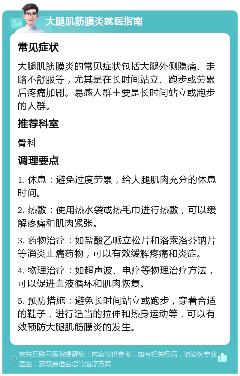 大腿肌筋膜炎就医指南 常见症状 大腿肌筋膜炎的常见症状包括大腿外侧隐痛、走路不舒服等，尤其是在长时间站立、跑步或劳累后疼痛加剧。易感人群主要是长时间站立或跑步的人群。 推荐科室 骨科 调理要点 1. 休息：避免过度劳累，给大腿肌肉充分的休息时间。 2. 热敷：使用热水袋或热毛巾进行热敷，可以缓解疼痛和肌肉紧张。 3. 药物治疗：如盐酸乙哌立松片和洛索洛芬钠片等消炎止痛药物，可以有效缓解疼痛和炎症。 4. 物理治疗：如超声波、电疗等物理治疗方法，可以促进血液循环和肌肉恢复。 5. 预防措施：避免长时间站立或跑步，穿着合适的鞋子，进行适当的拉伸和热身运动等，可以有效预防大腿肌筋膜炎的发生。