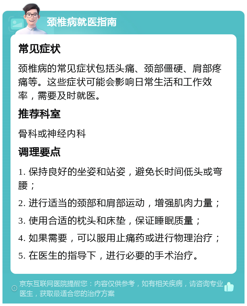 颈椎病就医指南 常见症状 颈椎病的常见症状包括头痛、颈部僵硬、肩部疼痛等。这些症状可能会影响日常生活和工作效率，需要及时就医。 推荐科室 骨科或神经内科 调理要点 1. 保持良好的坐姿和站姿，避免长时间低头或弯腰； 2. 进行适当的颈部和肩部运动，增强肌肉力量； 3. 使用合适的枕头和床垫，保证睡眠质量； 4. 如果需要，可以服用止痛药或进行物理治疗； 5. 在医生的指导下，进行必要的手术治疗。