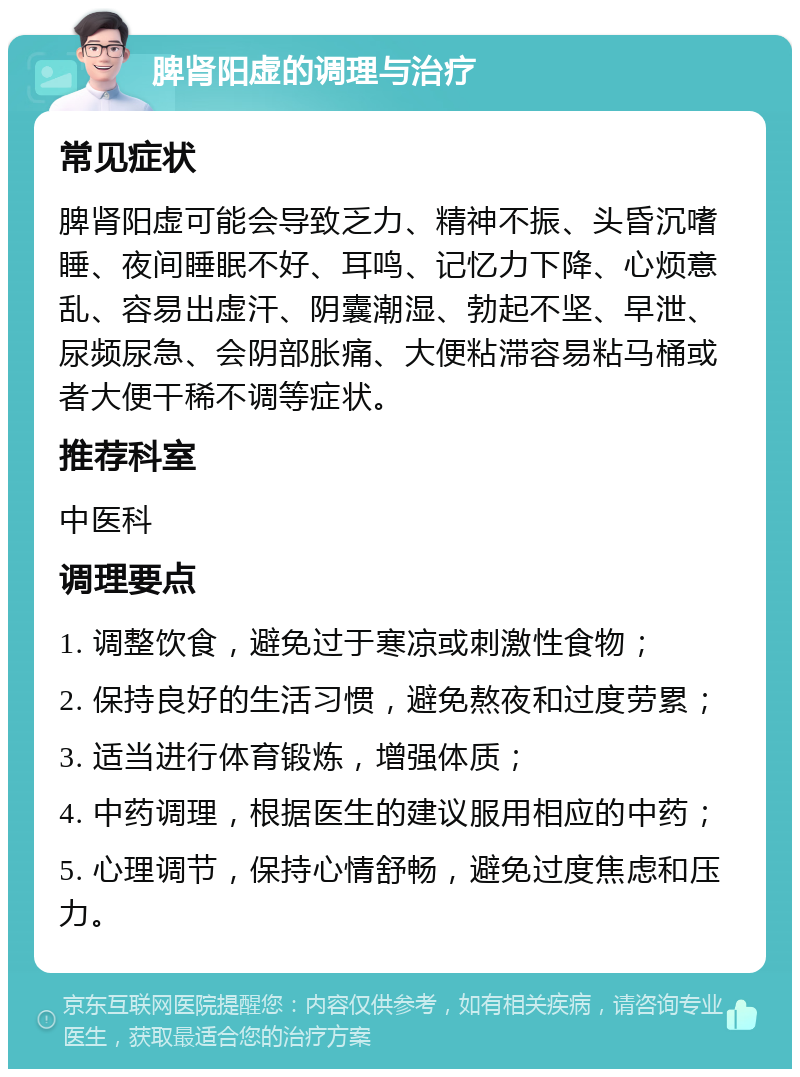 脾肾阳虚的调理与治疗 常见症状 脾肾阳虚可能会导致乏力、精神不振、头昏沉嗜睡、夜间睡眠不好、耳鸣、记忆力下降、心烦意乱、容易出虚汗、阴囊潮湿、勃起不坚、早泄、尿频尿急、会阴部胀痛、大便粘滞容易粘马桶或者大便干稀不调等症状。 推荐科室 中医科 调理要点 1. 调整饮食，避免过于寒凉或刺激性食物； 2. 保持良好的生活习惯，避免熬夜和过度劳累； 3. 适当进行体育锻炼，增强体质； 4. 中药调理，根据医生的建议服用相应的中药； 5. 心理调节，保持心情舒畅，避免过度焦虑和压力。