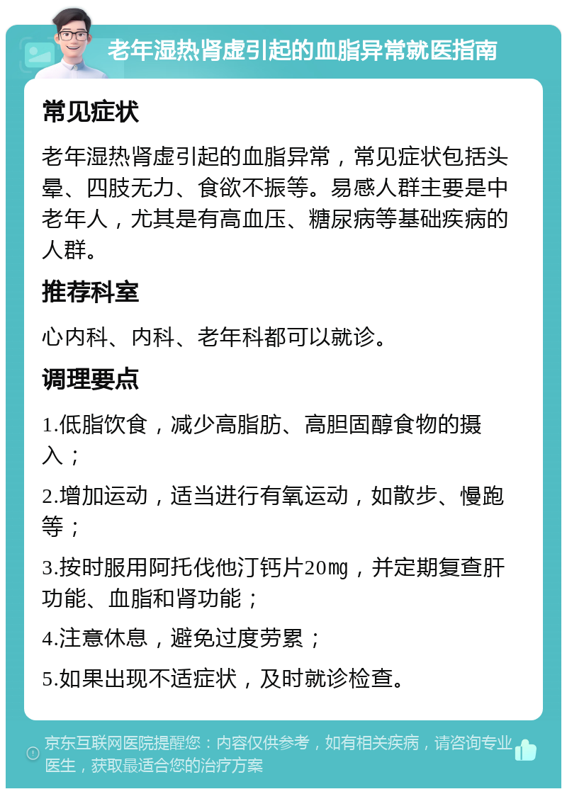 老年湿热肾虚引起的血脂异常就医指南 常见症状 老年湿热肾虚引起的血脂异常，常见症状包括头晕、四肢无力、食欲不振等。易感人群主要是中老年人，尤其是有高血压、糖尿病等基础疾病的人群。 推荐科室 心内科、内科、老年科都可以就诊。 调理要点 1.低脂饮食，减少高脂肪、高胆固醇食物的摄入； 2.增加运动，适当进行有氧运动，如散步、慢跑等； 3.按时服用阿托伐他汀钙片20㎎，并定期复查肝功能、血脂和肾功能； 4.注意休息，避免过度劳累； 5.如果出现不适症状，及时就诊检查。