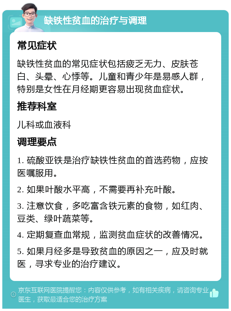 缺铁性贫血的治疗与调理 常见症状 缺铁性贫血的常见症状包括疲乏无力、皮肤苍白、头晕、心悸等。儿童和青少年是易感人群，特别是女性在月经期更容易出现贫血症状。 推荐科室 儿科或血液科 调理要点 1. 硫酸亚铁是治疗缺铁性贫血的首选药物，应按医嘱服用。 2. 如果叶酸水平高，不需要再补充叶酸。 3. 注意饮食，多吃富含铁元素的食物，如红肉、豆类、绿叶蔬菜等。 4. 定期复查血常规，监测贫血症状的改善情况。 5. 如果月经多是导致贫血的原因之一，应及时就医，寻求专业的治疗建议。