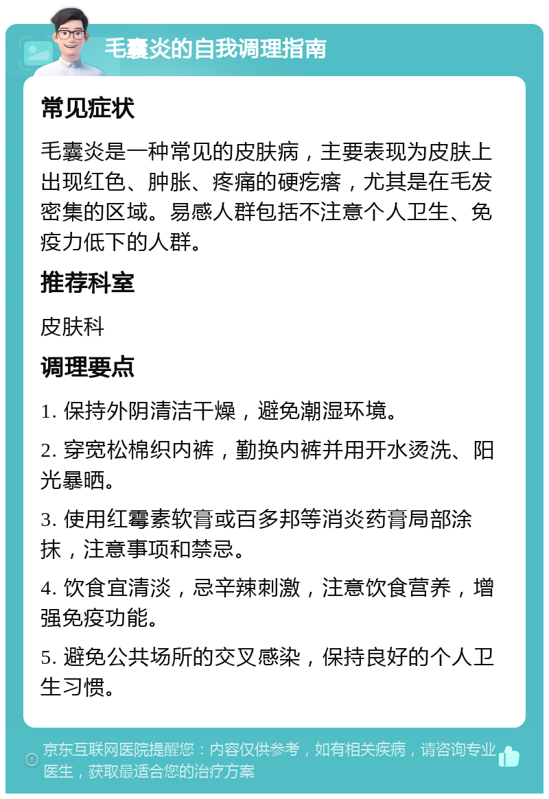 毛囊炎的自我调理指南 常见症状 毛囊炎是一种常见的皮肤病，主要表现为皮肤上出现红色、肿胀、疼痛的硬疙瘩，尤其是在毛发密集的区域。易感人群包括不注意个人卫生、免疫力低下的人群。 推荐科室 皮肤科 调理要点 1. 保持外阴清洁干燥，避免潮湿环境。 2. 穿宽松棉织内裤，勤换内裤并用开水烫洗、阳光暴晒。 3. 使用红霉素软膏或百多邦等消炎药膏局部涂抹，注意事项和禁忌。 4. 饮食宜清淡，忌辛辣刺激，注意饮食营养，增强免疫功能。 5. 避免公共场所的交叉感染，保持良好的个人卫生习惯。