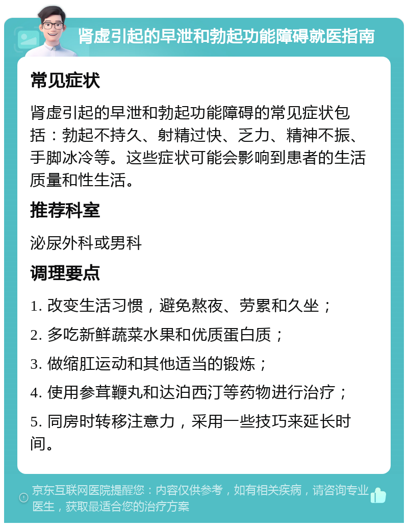 肾虚引起的早泄和勃起功能障碍就医指南 常见症状 肾虚引起的早泄和勃起功能障碍的常见症状包括：勃起不持久、射精过快、乏力、精神不振、手脚冰冷等。这些症状可能会影响到患者的生活质量和性生活。 推荐科室 泌尿外科或男科 调理要点 1. 改变生活习惯，避免熬夜、劳累和久坐； 2. 多吃新鲜蔬菜水果和优质蛋白质； 3. 做缩肛运动和其他适当的锻炼； 4. 使用参茸鞭丸和达泊西汀等药物进行治疗； 5. 同房时转移注意力，采用一些技巧来延长时间。