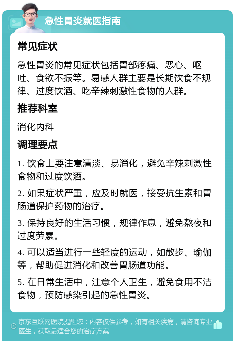 急性胃炎就医指南 常见症状 急性胃炎的常见症状包括胃部疼痛、恶心、呕吐、食欲不振等。易感人群主要是长期饮食不规律、过度饮酒、吃辛辣刺激性食物的人群。 推荐科室 消化内科 调理要点 1. 饮食上要注意清淡、易消化，避免辛辣刺激性食物和过度饮酒。 2. 如果症状严重，应及时就医，接受抗生素和胃肠道保护药物的治疗。 3. 保持良好的生活习惯，规律作息，避免熬夜和过度劳累。 4. 可以适当进行一些轻度的运动，如散步、瑜伽等，帮助促进消化和改善胃肠道功能。 5. 在日常生活中，注意个人卫生，避免食用不洁食物，预防感染引起的急性胃炎。