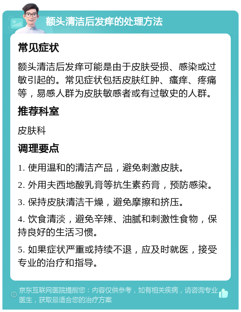 额头清洁后发痒的处理方法 常见症状 额头清洁后发痒可能是由于皮肤受损、感染或过敏引起的。常见症状包括皮肤红肿、瘙痒、疼痛等，易感人群为皮肤敏感者或有过敏史的人群。 推荐科室 皮肤科 调理要点 1. 使用温和的清洁产品，避免刺激皮肤。 2. 外用夫西地酸乳膏等抗生素药膏，预防感染。 3. 保持皮肤清洁干燥，避免摩擦和挤压。 4. 饮食清淡，避免辛辣、油腻和刺激性食物，保持良好的生活习惯。 5. 如果症状严重或持续不退，应及时就医，接受专业的治疗和指导。