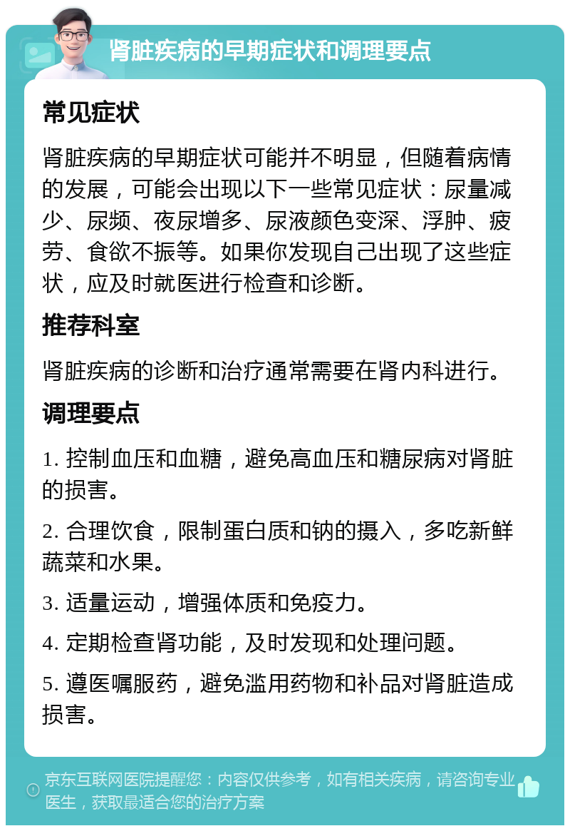 肾脏疾病的早期症状和调理要点 常见症状 肾脏疾病的早期症状可能并不明显，但随着病情的发展，可能会出现以下一些常见症状：尿量减少、尿频、夜尿增多、尿液颜色变深、浮肿、疲劳、食欲不振等。如果你发现自己出现了这些症状，应及时就医进行检查和诊断。 推荐科室 肾脏疾病的诊断和治疗通常需要在肾内科进行。 调理要点 1. 控制血压和血糖，避免高血压和糖尿病对肾脏的损害。 2. 合理饮食，限制蛋白质和钠的摄入，多吃新鲜蔬菜和水果。 3. 适量运动，增强体质和免疫力。 4. 定期检查肾功能，及时发现和处理问题。 5. 遵医嘱服药，避免滥用药物和补品对肾脏造成损害。