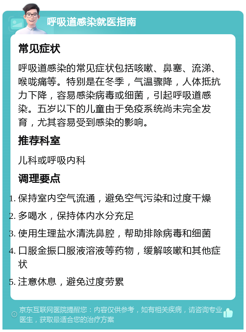 呼吸道感染就医指南 常见症状 呼吸道感染的常见症状包括咳嗽、鼻塞、流涕、喉咙痛等。特别是在冬季，气温骤降，人体抵抗力下降，容易感染病毒或细菌，引起呼吸道感染。五岁以下的儿童由于免疫系统尚未完全发育，尤其容易受到感染的影响。 推荐科室 儿科或呼吸内科 调理要点 保持室内空气流通，避免空气污染和过度干燥 多喝水，保持体内水分充足 使用生理盐水清洗鼻腔，帮助排除病毒和细菌 口服金振口服液溶液等药物，缓解咳嗽和其他症状 注意休息，避免过度劳累