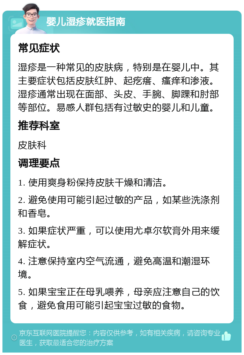 婴儿湿疹就医指南 常见症状 湿疹是一种常见的皮肤病，特别是在婴儿中。其主要症状包括皮肤红肿、起疙瘩、瘙痒和渗液。湿疹通常出现在面部、头皮、手腕、脚踝和肘部等部位。易感人群包括有过敏史的婴儿和儿童。 推荐科室 皮肤科 调理要点 1. 使用爽身粉保持皮肤干燥和清洁。 2. 避免使用可能引起过敏的产品，如某些洗涤剂和香皂。 3. 如果症状严重，可以使用尤卓尔软膏外用来缓解症状。 4. 注意保持室内空气流通，避免高温和潮湿环境。 5. 如果宝宝正在母乳喂养，母亲应注意自己的饮食，避免食用可能引起宝宝过敏的食物。