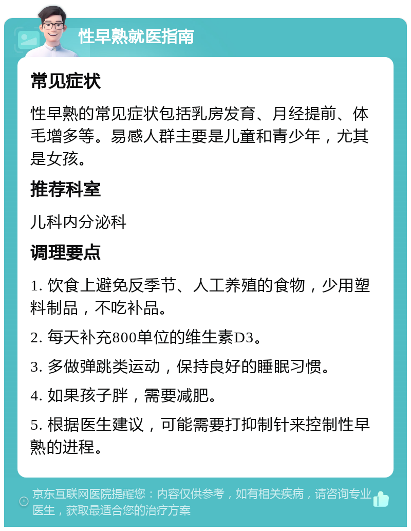 性早熟就医指南 常见症状 性早熟的常见症状包括乳房发育、月经提前、体毛增多等。易感人群主要是儿童和青少年，尤其是女孩。 推荐科室 儿科内分泌科 调理要点 1. 饮食上避免反季节、人工养殖的食物，少用塑料制品，不吃补品。 2. 每天补充800单位的维生素D3。 3. 多做弹跳类运动，保持良好的睡眠习惯。 4. 如果孩子胖，需要减肥。 5. 根据医生建议，可能需要打抑制针来控制性早熟的进程。