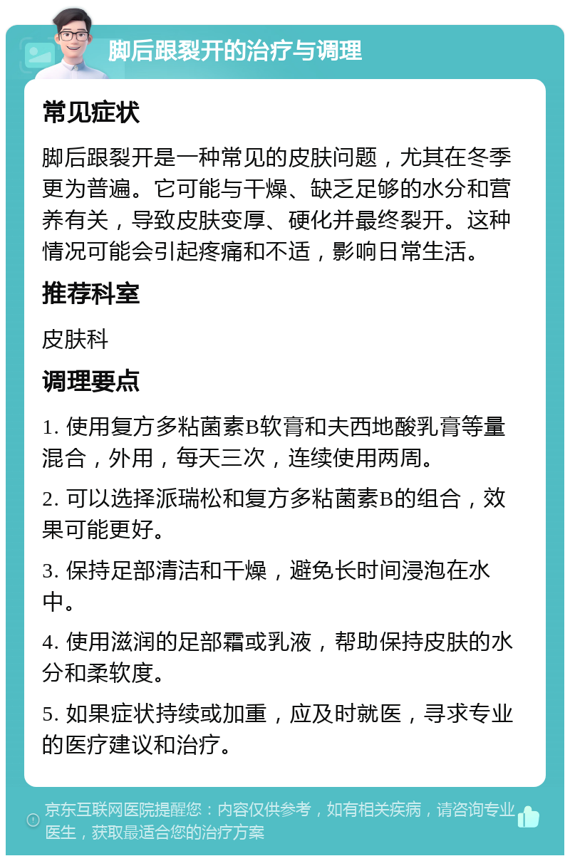 脚后跟裂开的治疗与调理 常见症状 脚后跟裂开是一种常见的皮肤问题，尤其在冬季更为普遍。它可能与干燥、缺乏足够的水分和营养有关，导致皮肤变厚、硬化并最终裂开。这种情况可能会引起疼痛和不适，影响日常生活。 推荐科室 皮肤科 调理要点 1. 使用复方多粘菌素B软膏和夫西地酸乳膏等量混合，外用，每天三次，连续使用两周。 2. 可以选择派瑞松和复方多粘菌素B的组合，效果可能更好。 3. 保持足部清洁和干燥，避免长时间浸泡在水中。 4. 使用滋润的足部霜或乳液，帮助保持皮肤的水分和柔软度。 5. 如果症状持续或加重，应及时就医，寻求专业的医疗建议和治疗。