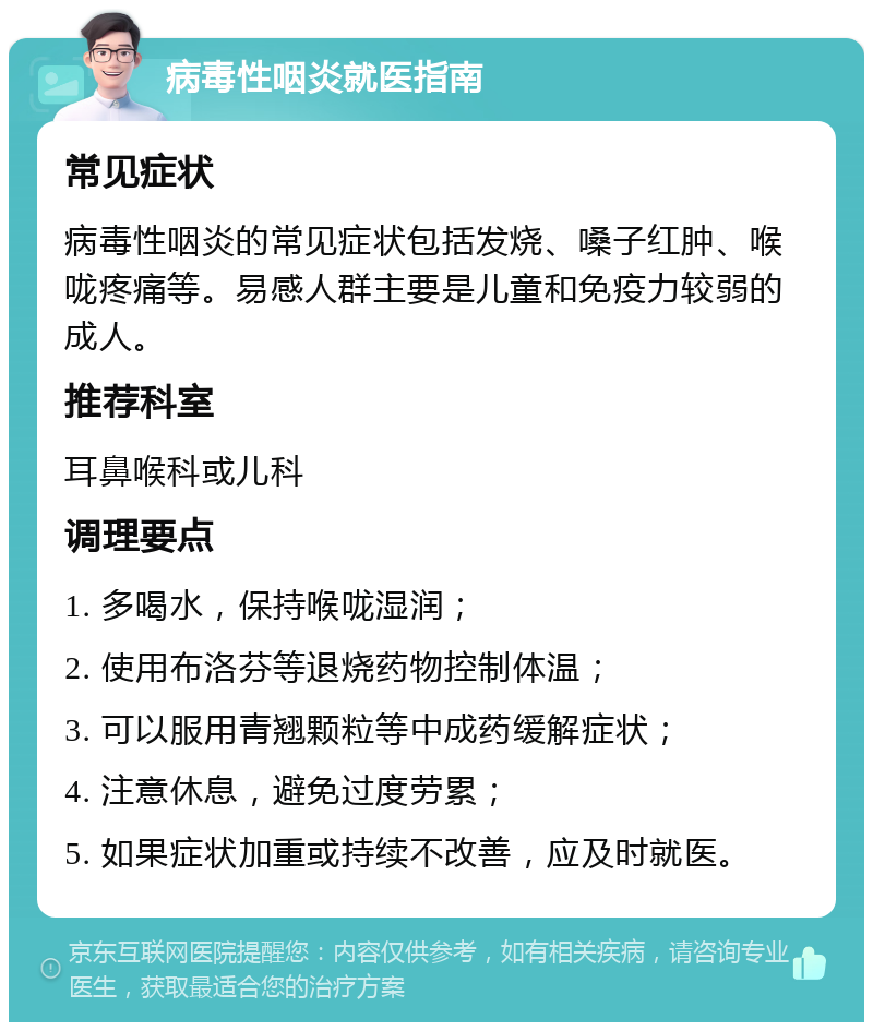 病毒性咽炎就医指南 常见症状 病毒性咽炎的常见症状包括发烧、嗓子红肿、喉咙疼痛等。易感人群主要是儿童和免疫力较弱的成人。 推荐科室 耳鼻喉科或儿科 调理要点 1. 多喝水，保持喉咙湿润； 2. 使用布洛芬等退烧药物控制体温； 3. 可以服用青翘颗粒等中成药缓解症状； 4. 注意休息，避免过度劳累； 5. 如果症状加重或持续不改善，应及时就医。