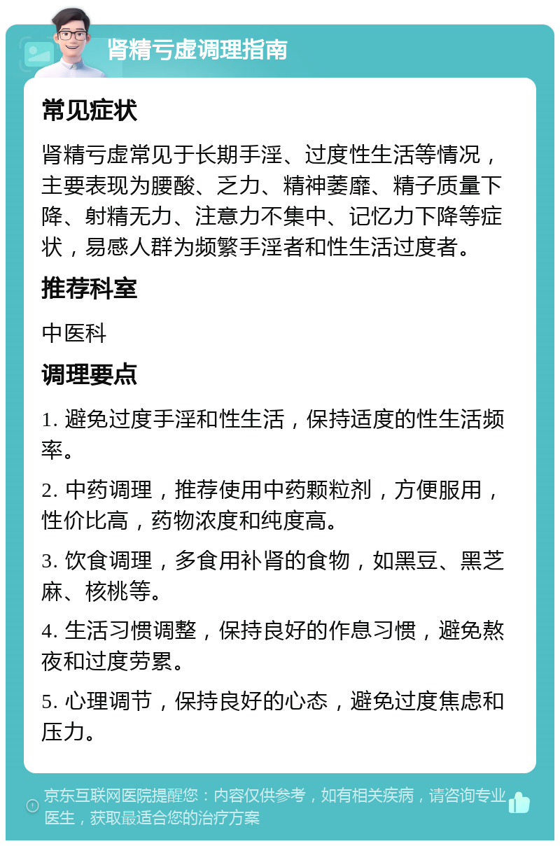 肾精亏虚调理指南 常见症状 肾精亏虚常见于长期手淫、过度性生活等情况，主要表现为腰酸、乏力、精神萎靡、精子质量下降、射精无力、注意力不集中、记忆力下降等症状，易感人群为频繁手淫者和性生活过度者。 推荐科室 中医科 调理要点 1. 避免过度手淫和性生活，保持适度的性生活频率。 2. 中药调理，推荐使用中药颗粒剂，方便服用，性价比高，药物浓度和纯度高。 3. 饮食调理，多食用补肾的食物，如黑豆、黑芝麻、核桃等。 4. 生活习惯调整，保持良好的作息习惯，避免熬夜和过度劳累。 5. 心理调节，保持良好的心态，避免过度焦虑和压力。