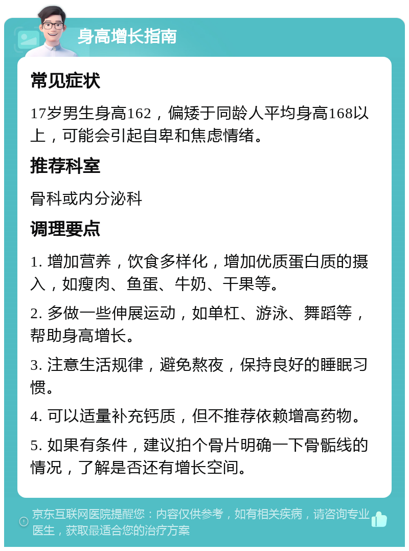 身高增长指南 常见症状 17岁男生身高162，偏矮于同龄人平均身高168以上，可能会引起自卑和焦虑情绪。 推荐科室 骨科或内分泌科 调理要点 1. 增加营养，饮食多样化，增加优质蛋白质的摄入，如瘦肉、鱼蛋、牛奶、干果等。 2. 多做一些伸展运动，如单杠、游泳、舞蹈等，帮助身高增长。 3. 注意生活规律，避免熬夜，保持良好的睡眠习惯。 4. 可以适量补充钙质，但不推荐依赖增高药物。 5. 如果有条件，建议拍个骨片明确一下骨骺线的情况，了解是否还有增长空间。