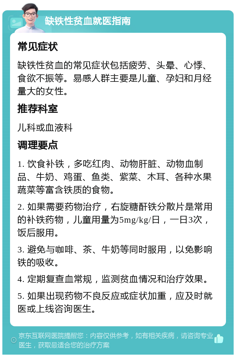 缺铁性贫血就医指南 常见症状 缺铁性贫血的常见症状包括疲劳、头晕、心悸、食欲不振等。易感人群主要是儿童、孕妇和月经量大的女性。 推荐科室 儿科或血液科 调理要点 1. 饮食补铁，多吃红肉、动物肝脏、动物血制品、牛奶、鸡蛋、鱼类、紫菜、木耳、各种水果蔬菜等富含铁质的食物。 2. 如果需要药物治疗，右旋糖酐铁分散片是常用的补铁药物，儿童用量为5mg/kg/日，一日3次，饭后服用。 3. 避免与咖啡、茶、牛奶等同时服用，以免影响铁的吸收。 4. 定期复查血常规，监测贫血情况和治疗效果。 5. 如果出现药物不良反应或症状加重，应及时就医或上线咨询医生。