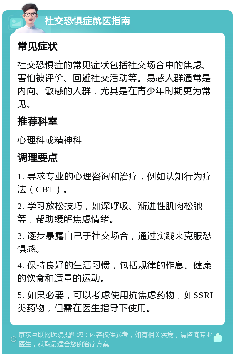 社交恐惧症就医指南 常见症状 社交恐惧症的常见症状包括社交场合中的焦虑、害怕被评价、回避社交活动等。易感人群通常是内向、敏感的人群，尤其是在青少年时期更为常见。 推荐科室 心理科或精神科 调理要点 1. 寻求专业的心理咨询和治疗，例如认知行为疗法（CBT）。 2. 学习放松技巧，如深呼吸、渐进性肌肉松弛等，帮助缓解焦虑情绪。 3. 逐步暴露自己于社交场合，通过实践来克服恐惧感。 4. 保持良好的生活习惯，包括规律的作息、健康的饮食和适量的运动。 5. 如果必要，可以考虑使用抗焦虑药物，如SSRI类药物，但需在医生指导下使用。