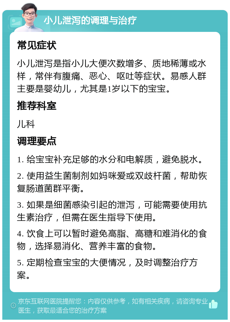 小儿泄泻的调理与治疗 常见症状 小儿泄泻是指小儿大便次数增多、质地稀薄或水样，常伴有腹痛、恶心、呕吐等症状。易感人群主要是婴幼儿，尤其是1岁以下的宝宝。 推荐科室 儿科 调理要点 1. 给宝宝补充足够的水分和电解质，避免脱水。 2. 使用益生菌制剂如妈咪爱或双歧杆菌，帮助恢复肠道菌群平衡。 3. 如果是细菌感染引起的泄泻，可能需要使用抗生素治疗，但需在医生指导下使用。 4. 饮食上可以暂时避免高脂、高糖和难消化的食物，选择易消化、营养丰富的食物。 5. 定期检查宝宝的大便情况，及时调整治疗方案。