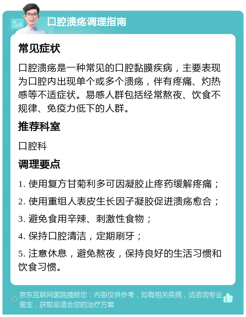 口腔溃疡调理指南 常见症状 口腔溃疡是一种常见的口腔黏膜疾病，主要表现为口腔内出现单个或多个溃疡，伴有疼痛、灼热感等不适症状。易感人群包括经常熬夜、饮食不规律、免疫力低下的人群。 推荐科室 口腔科 调理要点 1. 使用复方甘菊利多可因凝胶止疼药缓解疼痛； 2. 使用重组人表皮生长因子凝胶促进溃疡愈合； 3. 避免食用辛辣、刺激性食物； 4. 保持口腔清洁，定期刷牙； 5. 注意休息，避免熬夜，保持良好的生活习惯和饮食习惯。