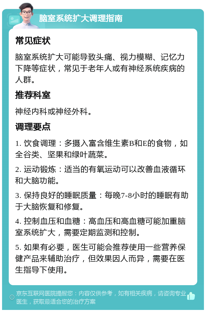 脑室系统扩大调理指南 常见症状 脑室系统扩大可能导致头痛、视力模糊、记忆力下降等症状，常见于老年人或有神经系统疾病的人群。 推荐科室 神经内科或神经外科。 调理要点 1. 饮食调理：多摄入富含维生素B和E的食物，如全谷类、坚果和绿叶蔬菜。 2. 运动锻炼：适当的有氧运动可以改善血液循环和大脑功能。 3. 保持良好的睡眠质量：每晚7-8小时的睡眠有助于大脑恢复和修复。 4. 控制血压和血糖：高血压和高血糖可能加重脑室系统扩大，需要定期监测和控制。 5. 如果有必要，医生可能会推荐使用一些营养保健产品来辅助治疗，但效果因人而异，需要在医生指导下使用。