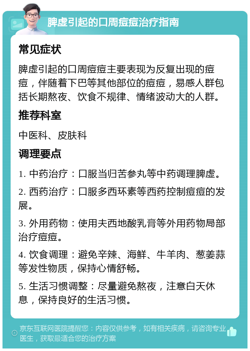 脾虚引起的口周痘痘治疗指南 常见症状 脾虚引起的口周痘痘主要表现为反复出现的痘痘，伴随着下巴等其他部位的痘痘，易感人群包括长期熬夜、饮食不规律、情绪波动大的人群。 推荐科室 中医科、皮肤科 调理要点 1. 中药治疗：口服当归苦参丸等中药调理脾虚。 2. 西药治疗：口服多西环素等西药控制痘痘的发展。 3. 外用药物：使用夫西地酸乳膏等外用药物局部治疗痘痘。 4. 饮食调理：避免辛辣、海鲜、牛羊肉、葱姜蒜等发性物质，保持心情舒畅。 5. 生活习惯调整：尽量避免熬夜，注意白天休息，保持良好的生活习惯。