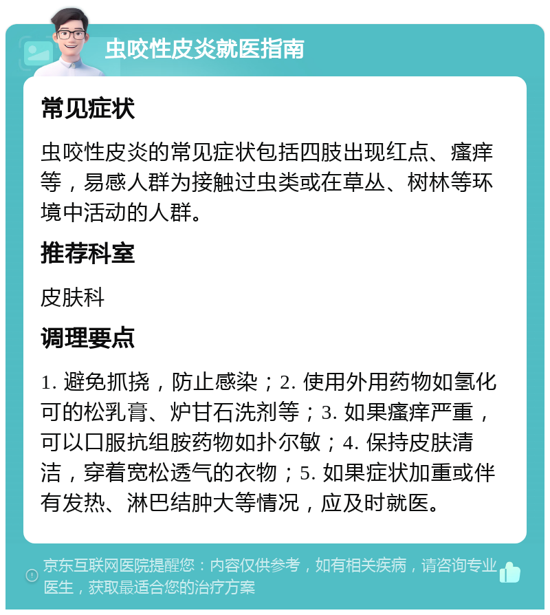 虫咬性皮炎就医指南 常见症状 虫咬性皮炎的常见症状包括四肢出现红点、瘙痒等，易感人群为接触过虫类或在草丛、树林等环境中活动的人群。 推荐科室 皮肤科 调理要点 1. 避免抓挠，防止感染；2. 使用外用药物如氢化可的松乳膏、炉甘石洗剂等；3. 如果瘙痒严重，可以口服抗组胺药物如扑尔敏；4. 保持皮肤清洁，穿着宽松透气的衣物；5. 如果症状加重或伴有发热、淋巴结肿大等情况，应及时就医。