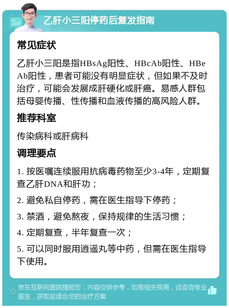 乙肝小三阳停药后复发指南 常见症状 乙肝小三阳是指HBsAg阳性、HBcAb阳性、HBeAb阳性，患者可能没有明显症状，但如果不及时治疗，可能会发展成肝硬化或肝癌。易感人群包括母婴传播、性传播和血液传播的高风险人群。 推荐科室 传染病科或肝病科 调理要点 1. 按医嘱连续服用抗病毒药物至少3-4年，定期复查乙肝DNA和肝功； 2. 避免私自停药，需在医生指导下停药； 3. 禁酒，避免熬夜，保持规律的生活习惯； 4. 定期复查，半年复查一次； 5. 可以同时服用逍遥丸等中药，但需在医生指导下使用。